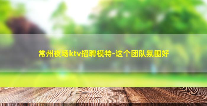常州夜场ktv招聘模特-这个团队氛围好